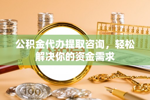 三山公积金代办提取咨询，轻松解决你的资金需求