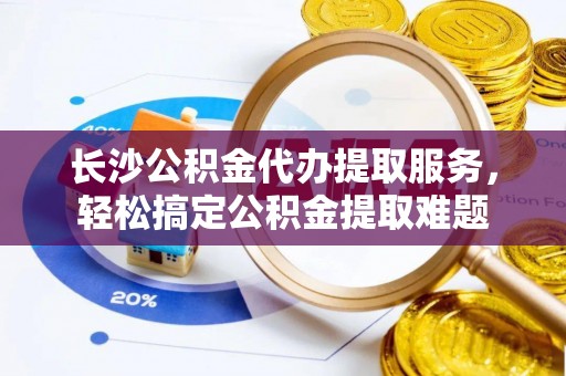 三山长沙公积金代办提取服务，轻松搞定公积金提取难题