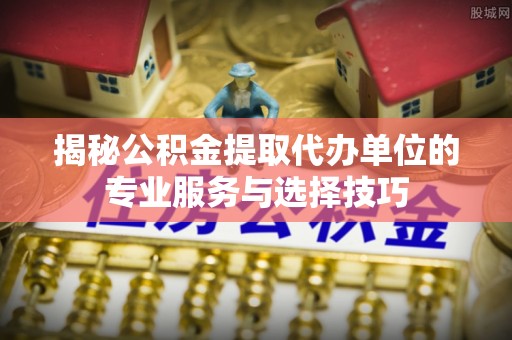 三山揭秘公积金提取代办单位的专业服务与选择技巧