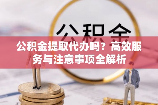 三山公积金提取代办吗？高效服务与注意事项全解析