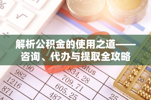 三山解析公积金的使用之道——咨询、代办与提取全攻略