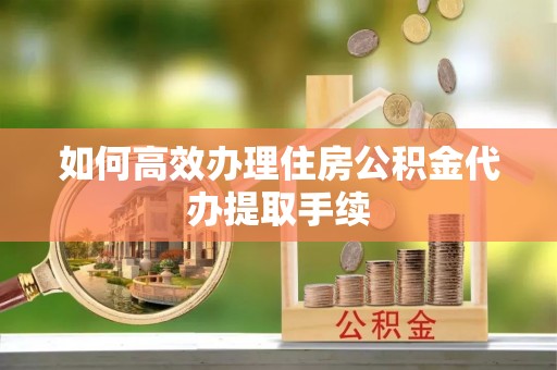 三山如何高效办理住房公积金代办提取手续